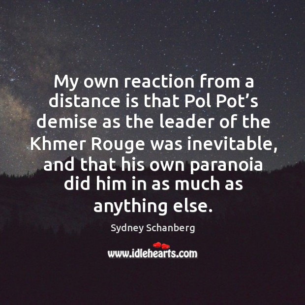 My own reaction from a distance is that pol pot’s demise as the leader of the khmer rouge was inevitable Sydney Schanberg Picture Quote