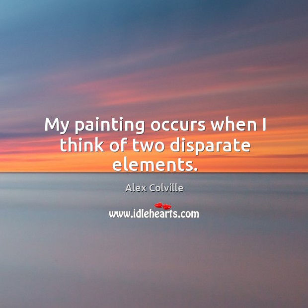 My painting occurs when I think of two disparate elements. Alex Colville Picture Quote