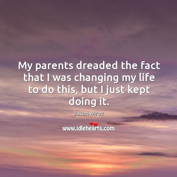 My parents dreaded the fact that I was changing my life to do this, but I just kept doing it. Jason Mraz Picture Quote