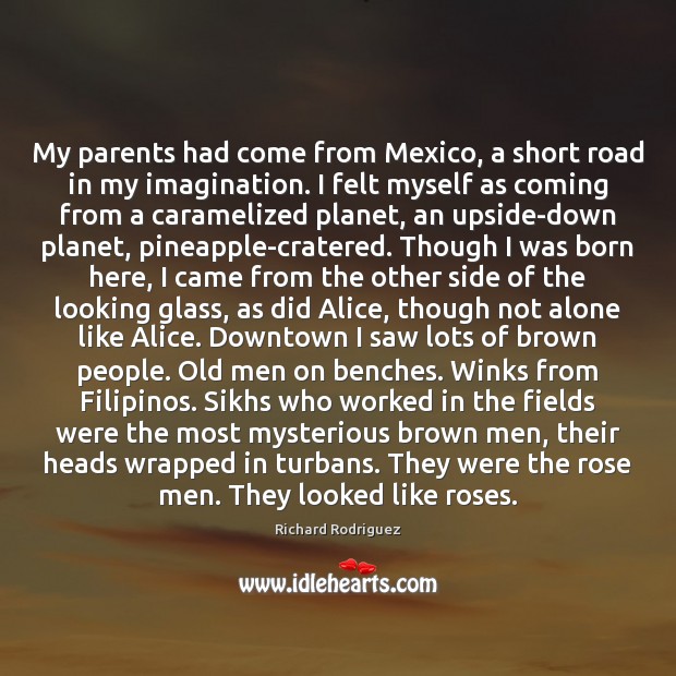 My parents had come from Mexico, a short road in my imagination. Richard Rodriguez Picture Quote