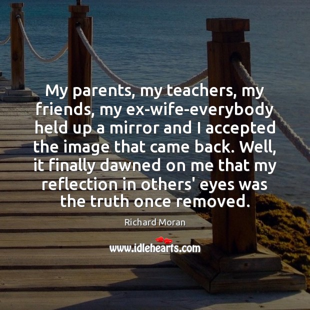 My parents, my teachers, my friends, my ex-wife-everybody held up a mirror Richard Moran Picture Quote