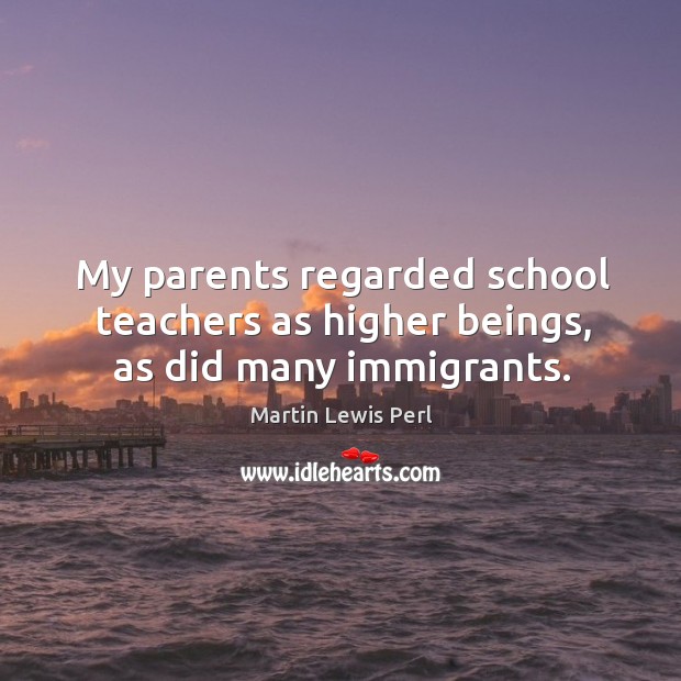 My parents regarded school teachers as higher beings, as did many immigrants. Martin Lewis Perl Picture Quote
