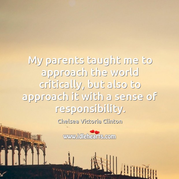 My parents taught me to approach the world critically, but also to approach it with a sense of responsibility. Chelsea Victoria Clinton Picture Quote