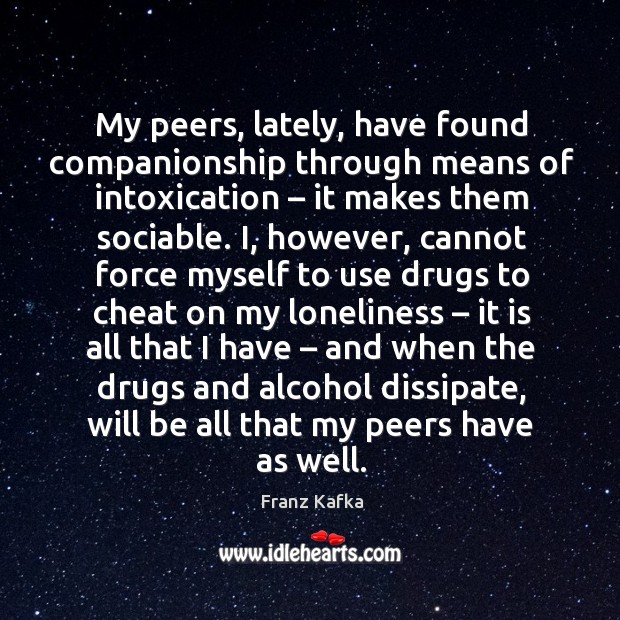 My peers, lately, have found companionship through means of intoxication – it makes them sociable. Franz Kafka Picture Quote