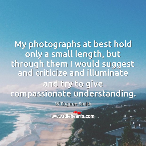 My photographs at best hold only a small length, but through them W Eugene Smith Picture Quote