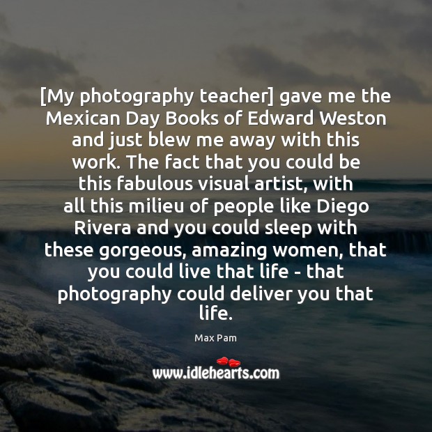 [My photography teacher] gave me the Mexican Day Books of Edward Weston Max Pam Picture Quote