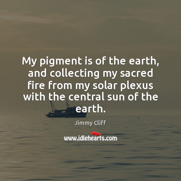 My pigment is of the earth, and collecting my sacred fire from 