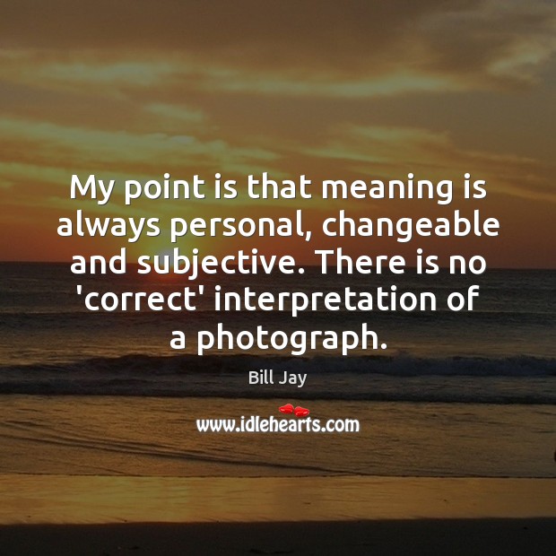 My point is that meaning is always personal, changeable and subjective. There Bill Jay Picture Quote