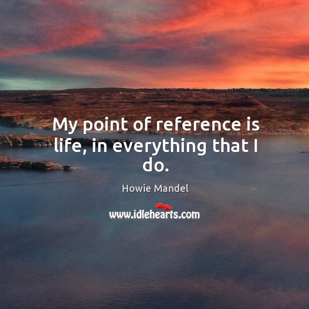 My point of reference is life, in everything that I do. Howie Mandel Picture Quote