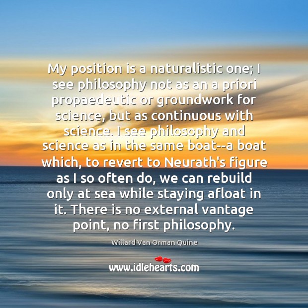 My position is a naturalistic one; I see philosophy not as an Willard Van Orman Quine Picture Quote