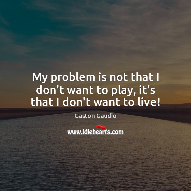 My problem is not that I don’t want to play, it’s that I don’t want to live! Image