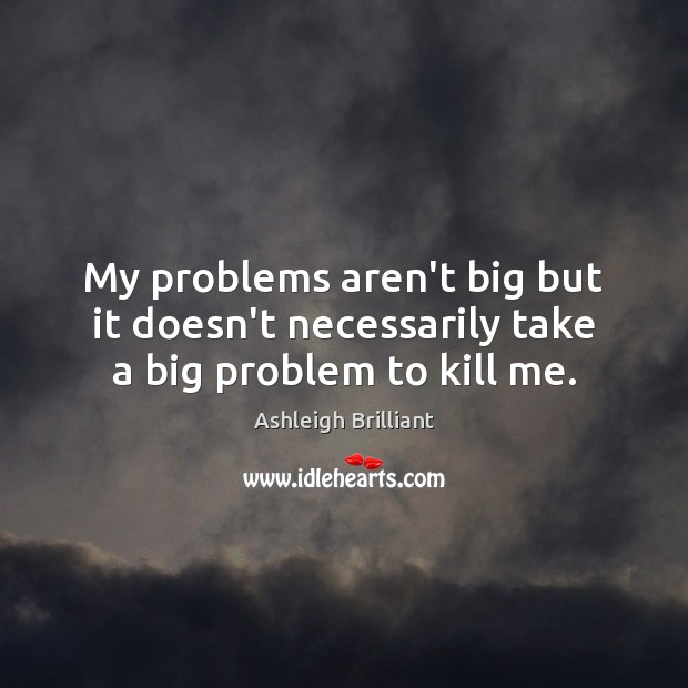 My problems aren’t big but it doesn’t necessarily take a big problem to kill me. Image