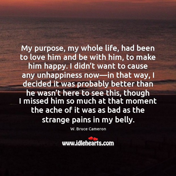 My purpose, my whole life, had been to love him and be W. Bruce Cameron Picture Quote