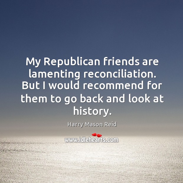 My republican friends are lamenting reconciliation. But I would recommend for them to go back and look at history. Harry Mason Reid Picture Quote