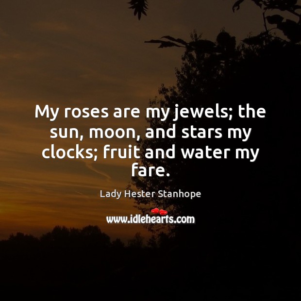 My roses are my jewels; the sun, moon, and stars my clocks; fruit and water my fare. Lady Hester Stanhope Picture Quote