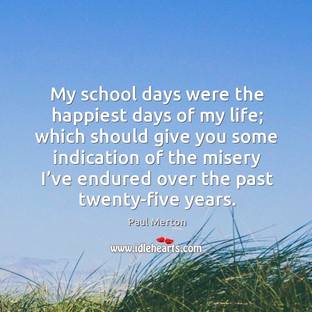 My school days were the happiest days of my life; which should give you some indication of the Paul Merton Picture Quote