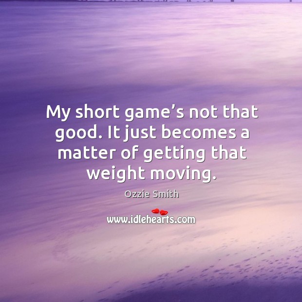 My short game’s not that good. It just becomes a matter of getting that weight moving. Image