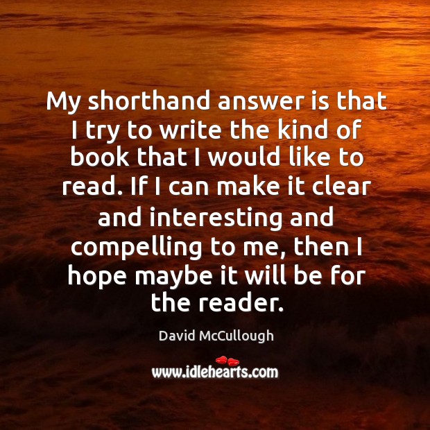 My shorthand answer is that I try to write the kind of book that I would like to read. David McCullough Picture Quote
