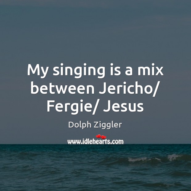 My singing is a mix between Jericho/ Fergie/ Jesus Image