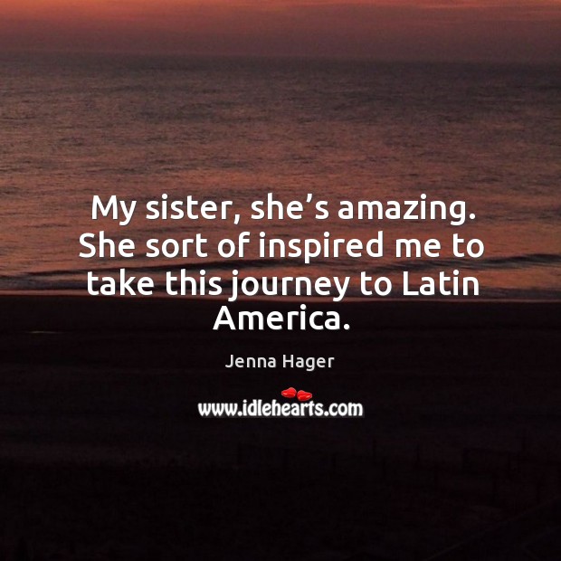My sister, she’s amazing. She sort of inspired me to take this journey to latin america. Jenna Hager Picture Quote
