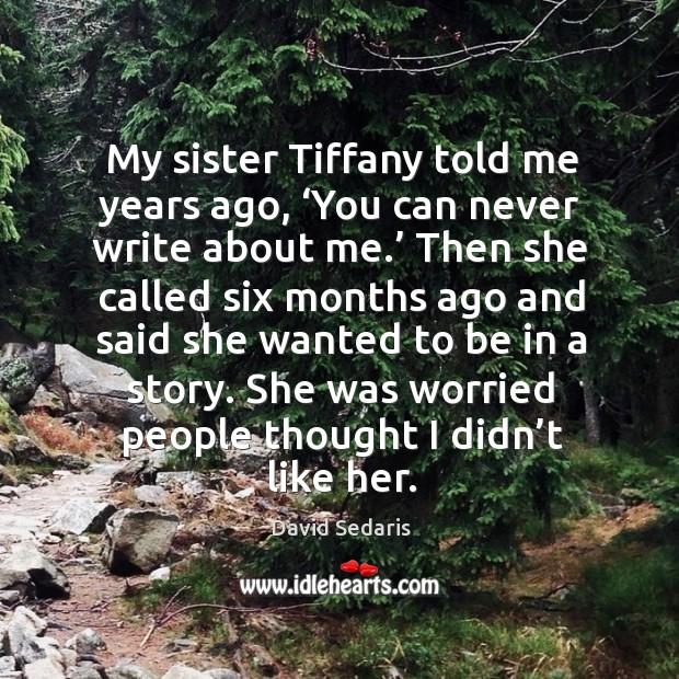 My sister tiffany told me years ago, ‘you can never write about me.’ then she called six months ago and said she wanted to be in a story. David Sedaris Picture Quote