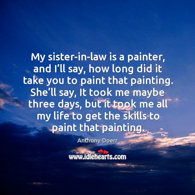 My sister-in-law is a painter, and I’ll say, how long did it take you to paint that painting. Anthony Doerr Picture Quote