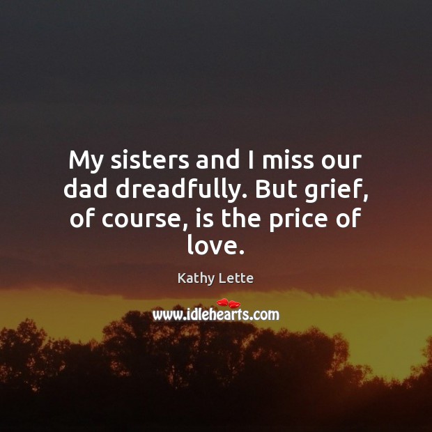 My sisters and I miss our dad dreadfully. But grief, of course, is the price of love. Kathy Lette Picture Quote