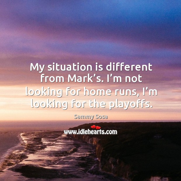 My situation is different from mark’s. I’m not looking for home runs, I’m looking for the playoffs. Sammy Sosa Picture Quote