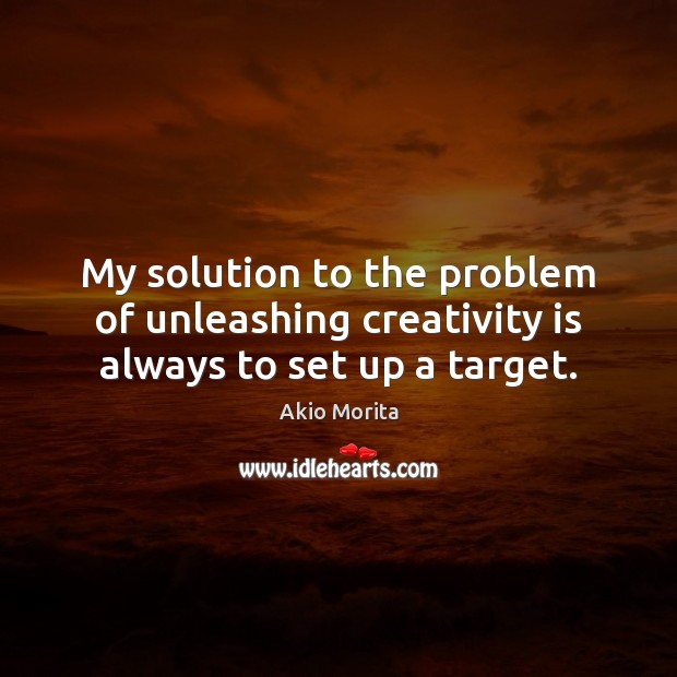 My solution to the problem of unleashing creativity is always to set up a target. Akio Morita Picture Quote