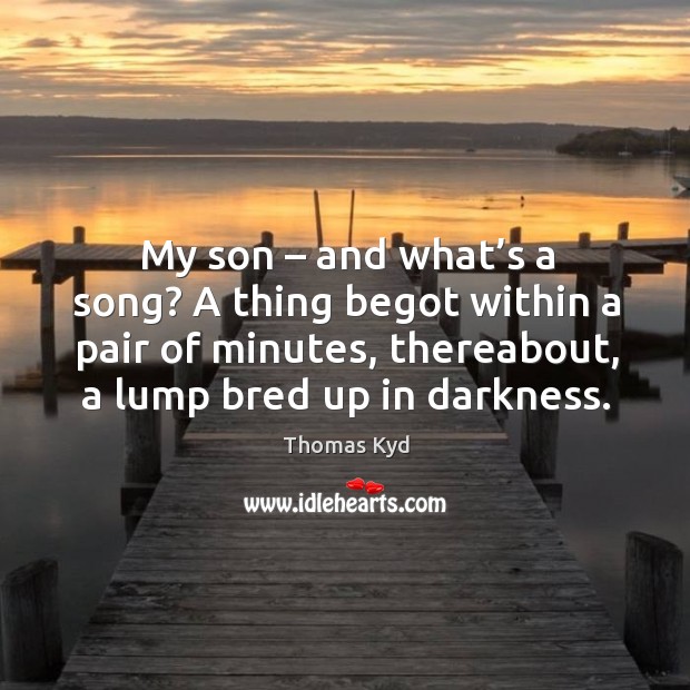 My son – and what’s a song? a thing begot within a pair of minutes, thereabout, a lump bred up in darkness. Thomas Kyd Picture Quote