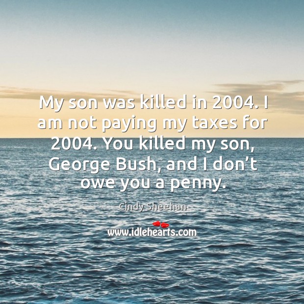 My son was killed in 2004. I am not paying my taxes for 2004. You killed my son, george bush, and I don’t owe you a penny. Cindy Sheehan Picture Quote