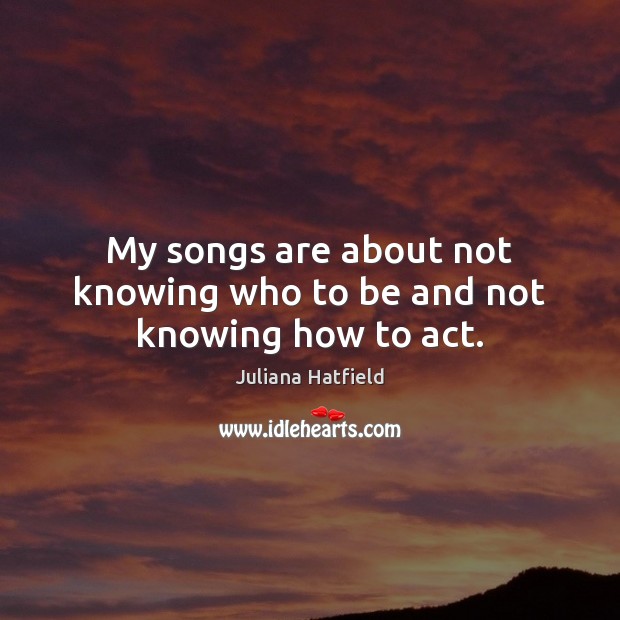 My songs are about not knowing who to be and not knowing how to act. Juliana Hatfield Picture Quote