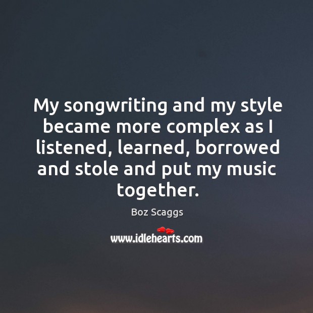 My songwriting and my style became more complex as I listened, learned, borrowed and stole and put my music together. Boz Scaggs Picture Quote