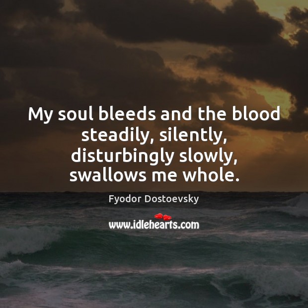 My soul bleeds and the blood steadily, silently, disturbingly slowly, swallows me whole. 
