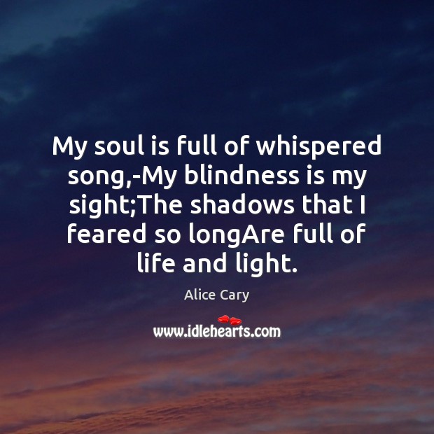 My soul is full of whispered song,-My blindness is my sight; Alice Cary Picture Quote