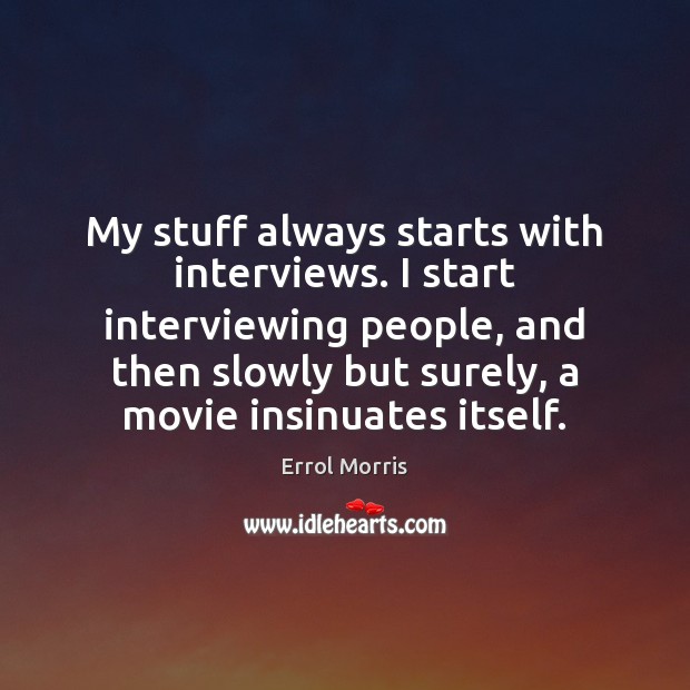 My stuff always starts with interviews. I start interviewing people, and then Errol Morris Picture Quote