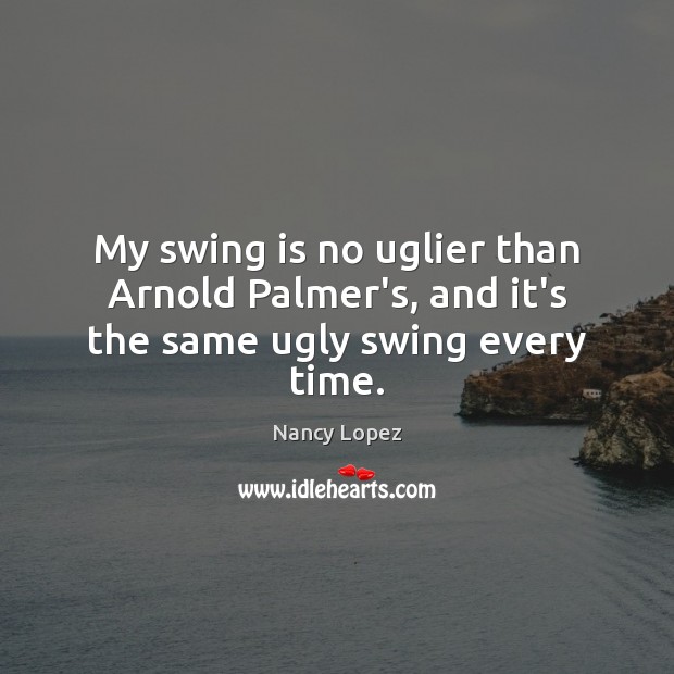 My swing is no uglier than Arnold Palmer’s, and it’s the same ugly swing every time. Nancy Lopez Picture Quote