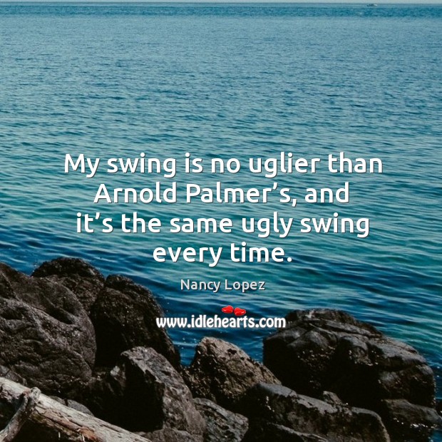 My swing is no uglier than arnold palmer’s, and it’s the same ugly swing every time. Nancy Lopez Picture Quote