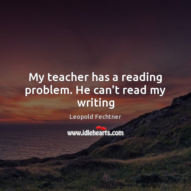 My teacher has a reading problem. He can’t read my writing Leopold Fechtner Picture Quote