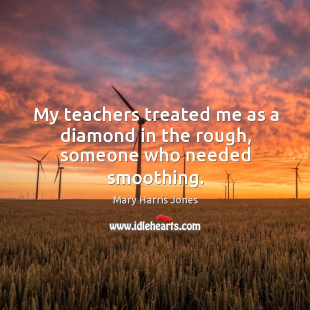 My teachers treated me as a diamond in the rough, someone who needed smoothing. Mary Harris Jones Picture Quote