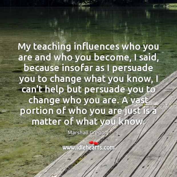 My teaching influences who you are and who you become, I said, Marshall Gregory Picture Quote