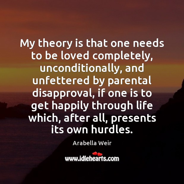 My theory is that one needs to be loved completely, unconditionally, and Arabella Weir Picture Quote