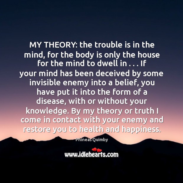 MY THEORY: the trouble is in the mind, for the body is Phineas Quimby Picture Quote