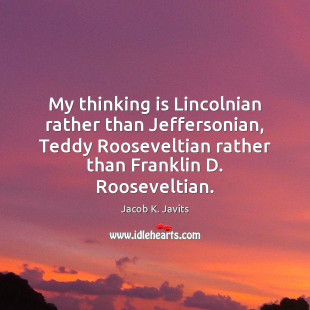 My thinking is Lincolnian rather than Jeffersonian, Teddy Rooseveltian rather than Franklin Jacob K. Javits Picture Quote