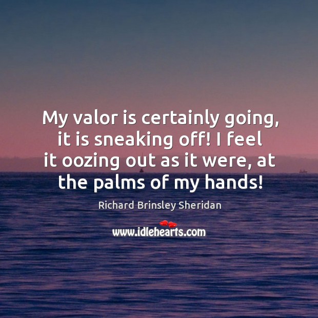 My valor is certainly going, it is sneaking off! I feel it oozing out as it were, at the palms of my hands! Richard Brinsley Sheridan Picture Quote