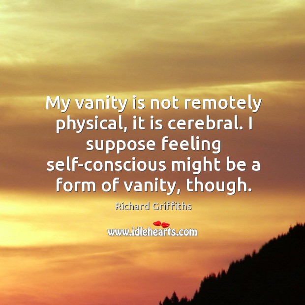 My vanity is not remotely physical, it is cerebral. I suppose feeling self-conscious might be a form of vanity, though. Richard Griffiths Picture Quote