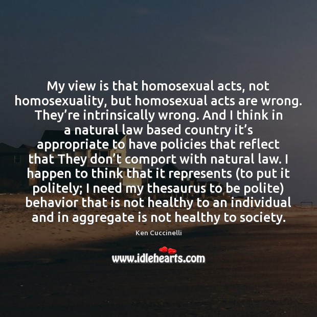 My view is that homosexual acts, not homosexuality, but homosexual acts are Ken Cuccinelli Picture Quote