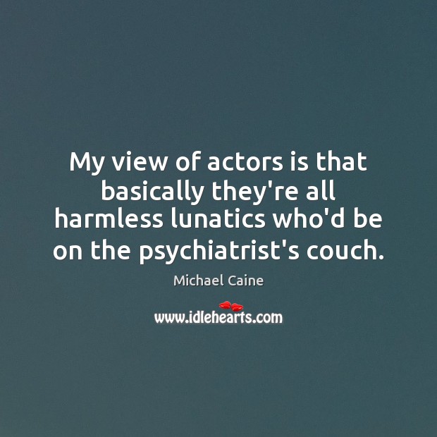 My view of actors is that basically they’re all harmless lunatics who’d Michael Caine Picture Quote