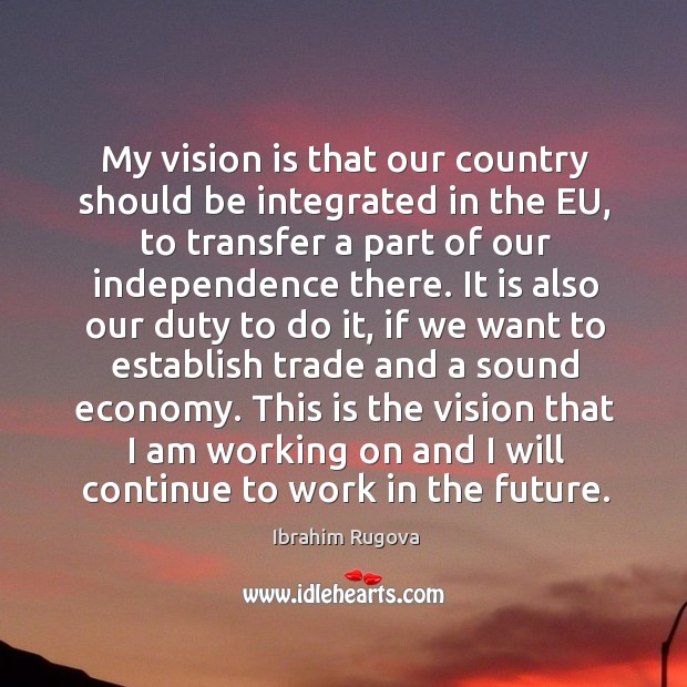My vision is that our country should be integrated in the eu, to transfer a part of our independence there. Ibrahim Rugova Picture Quote