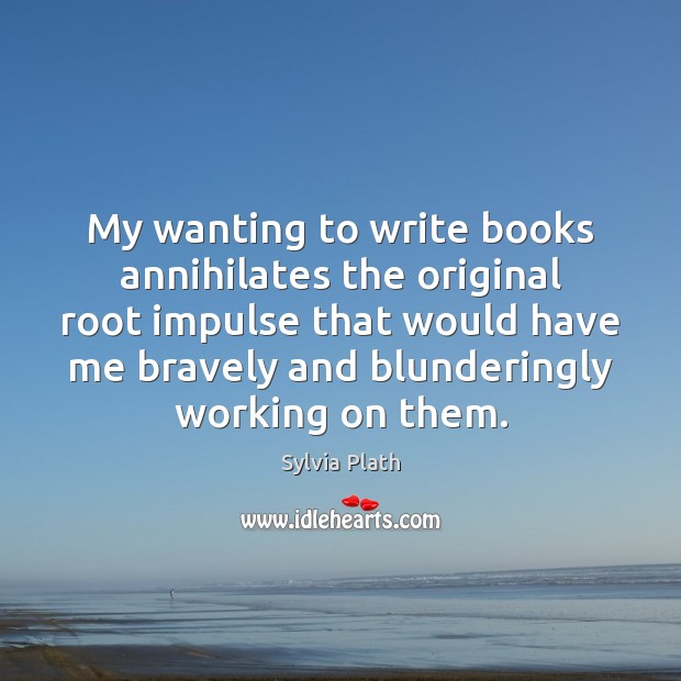 My wanting to write books annihilates the original root impulse that would Sylvia Plath Picture Quote